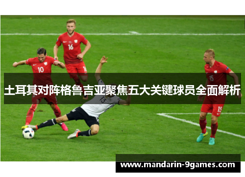 土耳其对阵格鲁吉亚聚焦五大关键球员全面解析 土耳其对阵格鲁吉亚聚焦五大关键球员全面解析