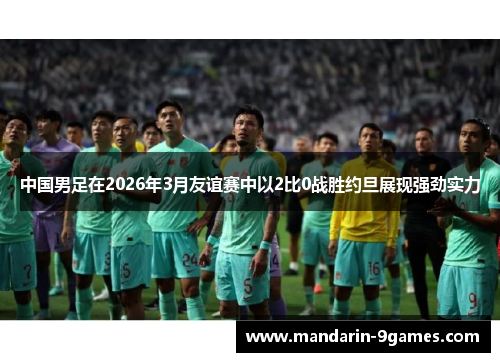 中国男足在2026年3月友谊赛中以2比0战胜约旦展现强劲实力