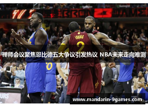 禅师会议聚焦恩比德五大争议引发热议 NBA未来走向难测 禅师会议聚焦恩比德五大争议引发热议 NBA未来走向难测